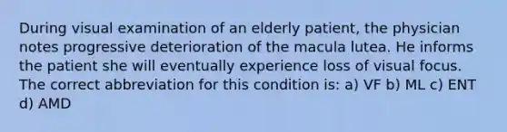 During visual examination of an elderly patient, the physician notes progressive deterioration of the macula lutea. He informs the patient she will eventually experience loss of visual focus. The correct abbreviation for this condition is: a) VF b) ML c) ENT d) AMD