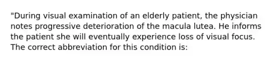 "During visual examination of an elderly patient, the physician notes progressive deterioration of the macula lutea. He informs the patient she will eventually experience loss of visual focus. The correct abbreviation for this condition is: