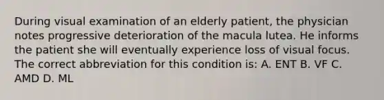 During visual examination of an elderly patient, the physician notes progressive deterioration of the macula lutea. He informs the patient she will eventually experience loss of visual focus. The correct abbreviation for this condition is: A. ENT B. VF C. AMD D. ML