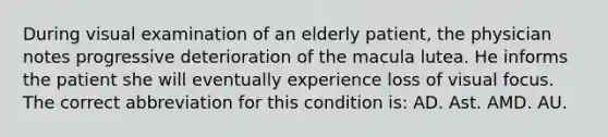 During visual examination of an elderly patient, the physician notes progressive deterioration of the macula lutea. He informs the patient she will eventually experience loss of visual focus. The correct abbreviation for this condition is: AD. Ast. AMD. AU.