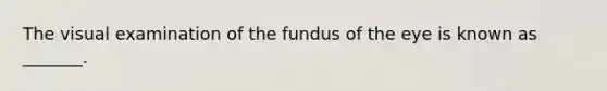 The visual examination of the fundus of the eye is known as _______.