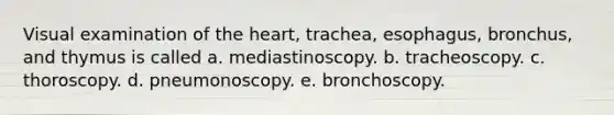 Visual examination of the heart, trachea, esophagus, bronchus, and thymus is called a. mediastinoscopy. b. tracheoscopy. c. thoroscopy. d. pneumonoscopy. e. bronchoscopy.