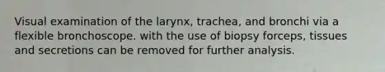 Visual examination of the larynx, trachea, and bronchi via a flexible bronchoscope. with the use of biopsy forceps, tissues and secretions can be removed for further analysis.