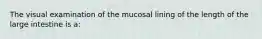 The visual examination of the mucosal lining of the length of the large intestine is a: