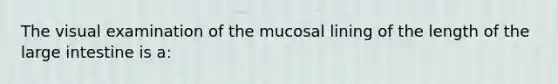 The visual examination of the mucosal lining of the length of the large intestine is a: