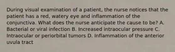 During visual examination of a patient, the nurse notices that the patient has a red, watery eye and inflammation of the conjunctiva. What does the nurse anticipate the cause to be? A. Bacterial or viral infection B. Increased intraocular pressure C. Intraocular or periorbital tumors D. Inflammation of the anterior uvula tract