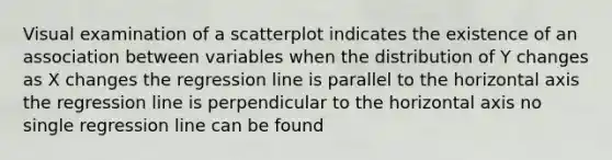 Visual examination of a scatterplot indicates the existence of an association between variables when the distribution of Y changes as X changes the regression line is parallel to the horizontal axis the regression line is perpendicular to the horizontal axis no single regression line can be found