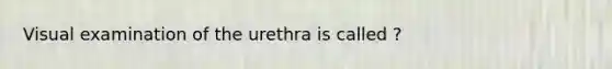 Visual examination of the urethra is called ?