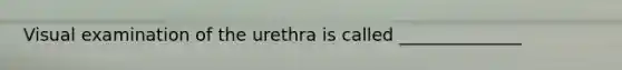 Visual examination of the urethra is called ______________