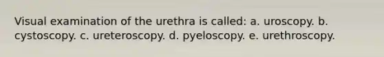 Visual examination of the urethra is called: a. uroscopy. b. cystoscopy. c. ureteroscopy. d. pyeloscopy. e. urethroscopy.