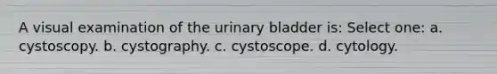 A visual examination of the urinary bladder is: Select one: a. cystoscopy. b. cystography. c. cystoscope. d. cytology.