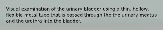 Visual examination of the urinary bladder using a thin, hollow, flexible metal tube that is passed through the the urinary meatus and the urethra into the bladder.