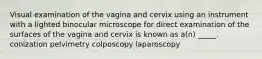 Visual examination of the vagina and cervix using an instrument with a lighted binocular microscope for direct examination of the surfaces of the vagina and cervix is known as a(n) _____. conization pelvimetry colposcopy laparoscopy