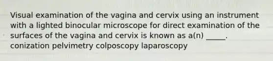 Visual examination of the vagina and cervix using an instrument with a lighted binocular microscope for direct examination of the surfaces of the vagina and cervix is known as a(n) _____. conization pelvimetry colposcopy laparoscopy