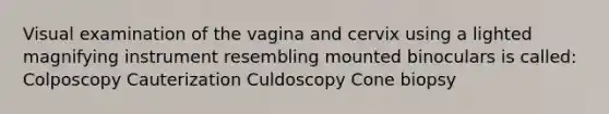 Visual examination of the vagina and cervix using a lighted magnifying instrument resembling mounted binoculars is called: Colposcopy Cauterization Culdoscopy Cone biopsy