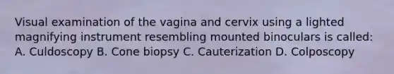 Visual examination of the vagina and cervix using a lighted magnifying instrument resembling mounted binoculars is called: A. Culdoscopy B. Cone biopsy C. Cauterization D. Colposcopy