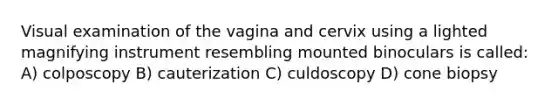 Visual examination of the vagina and cervix using a lighted magnifying instrument resembling mounted binoculars is called: A) colposcopy B) cauterization C) culdoscopy D) cone biopsy