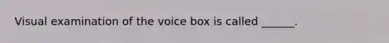 Visual examination of the voice box is called ______.