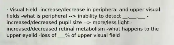 · Visual Field -increase/decrease in peripheral and upper visual fields -what is peripheral --> inability to detect __,___,___ -increased/decreased pupil size --> more/less light -increased/decreased retinal metabolism -what happens to the upper eyelid -loss of ___% of upper visual field