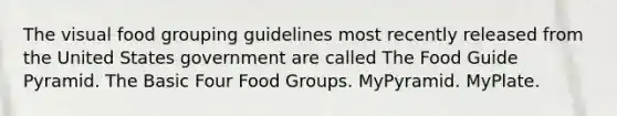 The visual food grouping guidelines most recently released from the United States government are called The Food Guide Pyramid. The Basic Four Food Groups. MyPyramid. MyPlate.