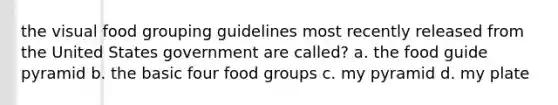 the visual food grouping guidelines most recently released from the United States government are called? a. the food guide pyramid b. the basic four food groups c. my pyramid d. my plate