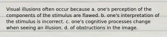 Visual illusions often occur because a. one's perception of the components of the stimulus are flawed. b. one's interpretation of the stimulus is incorrect. c. one's cognitive processes change when seeing an illusion. d. of obstructions in the image.