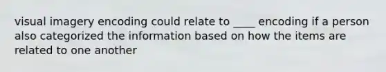 visual imagery encoding could relate to ____ encoding if a person also categorized the information based on how the items are related to one another