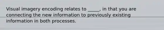 Visual imagery encoding relates to _____, in that you are connecting the new information to previously existing information in both processes.