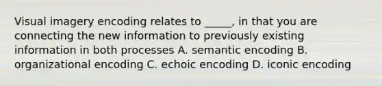 Visual imagery encoding relates to _____, in that you are connecting the new information to previously existing information in both processes A. semantic encoding B. organizational encoding C. echoic encoding D. iconic encoding