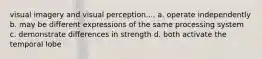 visual imagery and visual perception.... a. operate independently b. may be different expressions of the same processing system c. demonstrate differences in strength d. both activate the temporal lobe