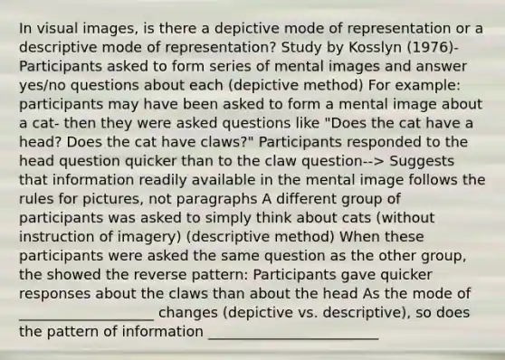 In visual images, is there a depictive mode of representation or a descriptive mode of representation? Study by Kosslyn (1976)- Participants asked to form series of mental images and answer yes/no questions about each (depictive method) For example: participants may have been asked to form a mental image about a cat- then they were asked questions like "Does the cat have a head? Does the cat have claws?" Participants responded to the head question quicker than to the claw question--> Suggests that information readily available in the mental image follows the rules for pictures, not paragraphs A different group of participants was asked to simply think about cats (without instruction of imagery) (descriptive method) When these participants were asked the same question as the other group, the showed the reverse pattern: Participants gave quicker responses about the claws than about the head As the mode of ___________________ changes (depictive vs. descriptive), so does the pattern of information ________________________