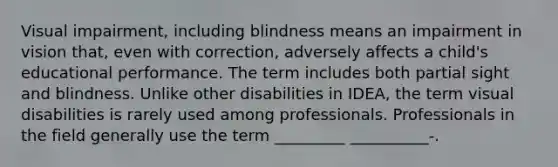 Visual impairment, including blindness means an impairment in vision that, even with correction, adversely affects a child's educational performance. The term includes both partial sight and blindness. Unlike other disabilities in IDEA, the term visual disabilities is rarely used among professionals. Professionals in the field generally use the term _________ __________-.