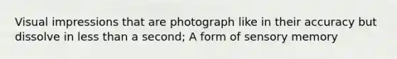 Visual impressions that are photograph like in their accuracy but dissolve in less than a second; A form of sensory memory