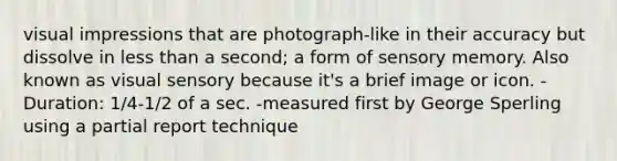 visual impressions that are photograph-like in their accuracy but dissolve in less than a second; a form of sensory memory. Also known as visual sensory because it's a brief image or icon. -Duration: 1/4-1/2 of a sec. -measured first by George Sperling using a partial report technique