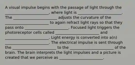 A visual impulse begins with the passage of light through the _______________________, where light is _______________________. The _______________________ adjusts the curvature of the _______________________ to again refract light rays so that they pass onto _______________________. Focused light triggers the photoreceptor cells called _______________________ and _______________________. Light energy is converted into a(n) _______________________. The electrical impulse is sent through the _______________________ to the _______________________ of the brain. The brain interprets the light impulses and a picture is created that we perceive as _______________________.