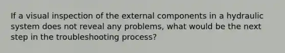 If a visual inspection of the external components in a hydraulic system does not reveal any problems, what would be the next step in the troubleshooting process?