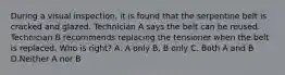 During a visual inspection, it is found that the serpentine belt is cracked and glazed. Technician A says the belt can be reused. Technician B recommends replacing the tensioner when the belt is replaced. Who is right? A. A only B. B only C. Both A and B D.Neither A nor B