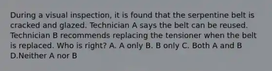 During a visual inspection, it is found that the serpentine belt is cracked and glazed. Technician A says the belt can be reused. Technician B recommends replacing the tensioner when the belt is replaced. Who is right? A. A only B. B only C. Both A and B D.Neither A nor B