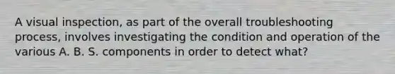 A visual inspection, as part of the overall troubleshooting process, involves investigating the condition and operation of the various A. B. S. components in order to detect what?