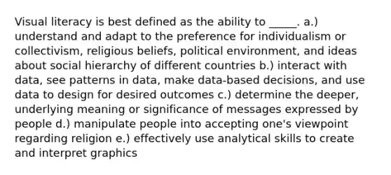 Visual literacy is best defined as the ability to _____. a.) understand and adapt to the preference for individualism or collectivism, religious beliefs, political environment, and ideas about social hierarchy of different countries b.) interact with data, see patterns in data, make data-based decisions, and use data to design for desired outcomes c.) determine the deeper, underlying meaning or significance of messages expressed by people d.) manipulate people into accepting one's viewpoint regarding religion e.) effectively use analytical skills to create and interpret graphics