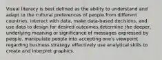 Visual literacy is best defined as the ability to understand and adapt to the cultural preferences of people from different countries. interact with data, make data-based decisions, and use data to design for desired outcomes.determine the deeper, underlying meaning or significance of messages expressed by people. manipulate people into accepting one's viewpoint regarding business strategy. effectively use analytical skills to create and interpret graphics.