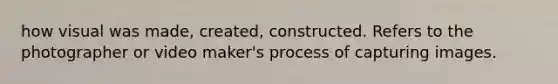 how visual was made, created, constructed. Refers to the photographer or video maker's process of capturing images.