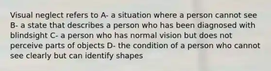 Visual neglect refers to A- a situation where a person cannot see B- a state that describes a person who has been diagnosed with blindsight C- a person who has normal vision but does not perceive parts of objects D- the condition of a person who cannot see clearly but can identify shapes