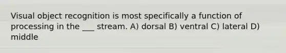 Visual object recognition is most specifically a function of processing in the ___ stream. A) dorsal B) ventral C) lateral D) middle