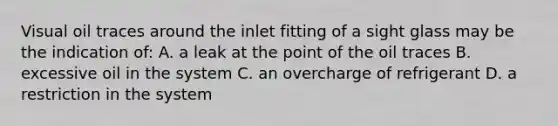 Visual oil traces around the inlet fitting of a sight glass may be the indication of: A. a leak at the point of the oil traces B. excessive oil in the system C. an overcharge of refrigerant D. a restriction in the system