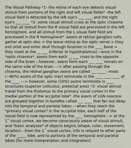 The Visual Pathway *1- the retina of each eye detects visual stimuli from portions of the right and left visual fields* -the left visual field is detected by the left eye's ___ ____ and the right eye's ___ ____ *2- some visual stimuli cross at the optic chiasma so that all stimuli from the R visual field are processed in the left hemisphere, and all stimuli from the L visual field field are processed in the R hemisphere* -axons of retinal ganglion cells gather at optic disc > the leave retina as the optic nerve > they exit orbit and enter skull through foramen in the ____ bone > they meet at the __ ___ (inferior to hypothalamus) --once in the *optic chiasma*, axons from each __ ___ cross to the opposite side of the brain --however, axons form each ___ ____ remain on the same side of the brain ---> after passing through the chiasma, the retinal ganglion axons are called ___ ____ --most (~90%) axons of the optic tract terminate in the ____ ____ ____ of the ____ ---> however, some (10%) axons terminate in ____ structures (superior colliculus, pretectal area) *3- visual stimuli travel from the thalamus to the primary visual cortex in the medial portion of the occipital lobe* -the axons of LGN neurons are grouped together in bundles called ___ ____ that fan out deep into the temporal and parietal lobes ---when they reach the *primary visual cortex* in the occipital lobe, each half of the visual field is now represented by the ____ hemisphere --> at the 1˚ visual cortex, we become consciously aware of visual stimuli, and *basic analyses* of objects begins (shape, color, movement, location) --from the 1˚ visual cortex, info is relayed to other parts of the _____ lobe, and to portions of the temporal and parietal lobes [for more interpretation and integration]