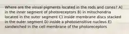 Where are the visual pigments located in the rods and cones? A) in the inner segment of photoreceptors B) in mitochondria located in the outer segment C) inside membrane discs stacked in the outer segment D) inside a photosensitive nucleus E) sandwiched in the cell membrane of the photoreceptors