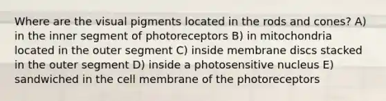 Where are the visual pigments located in the rods and cones? A) in the inner segment of photoreceptors B) in mitochondria located in the outer segment C) inside membrane discs stacked in the outer segment D) inside a photosensitive nucleus E) sandwiched in the cell membrane of the photoreceptors