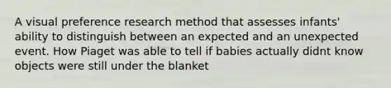 A visual preference research method that assesses infants' ability to distinguish between an expected and an unexpected event. How Piaget was able to tell if babies actually didnt know objects were still under the blanket