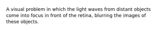 A visual problem in which the light waves from distant objects come into focus in front of the retina, blurring the images of these objects.